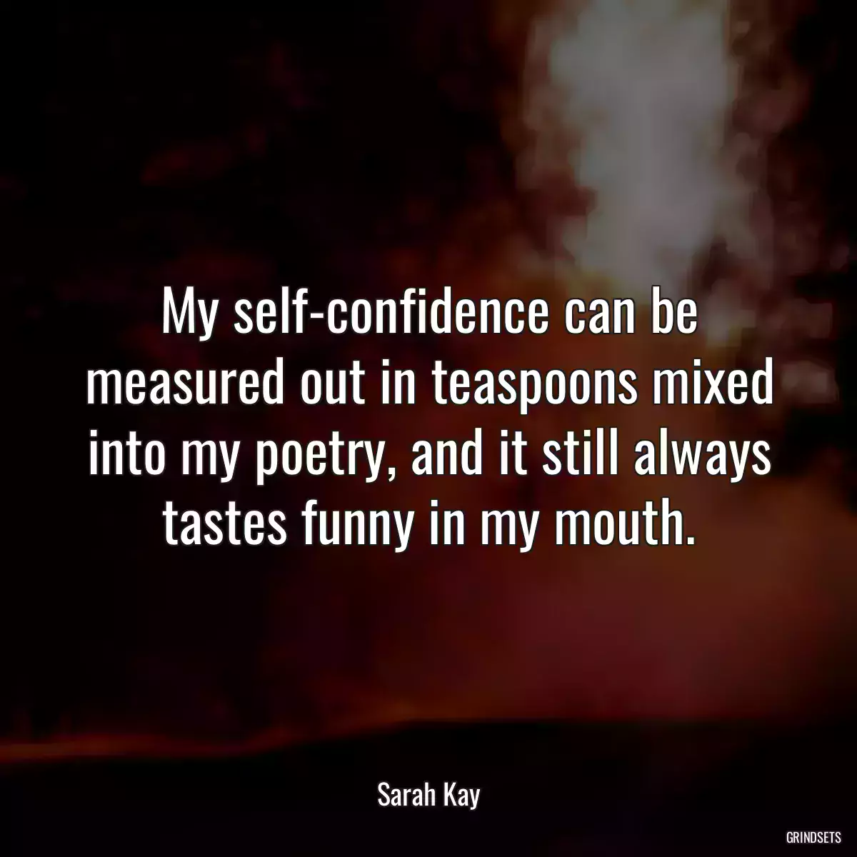 My self-confidence can be measured out in teaspoons mixed into my poetry, and it still always tastes funny in my mouth.