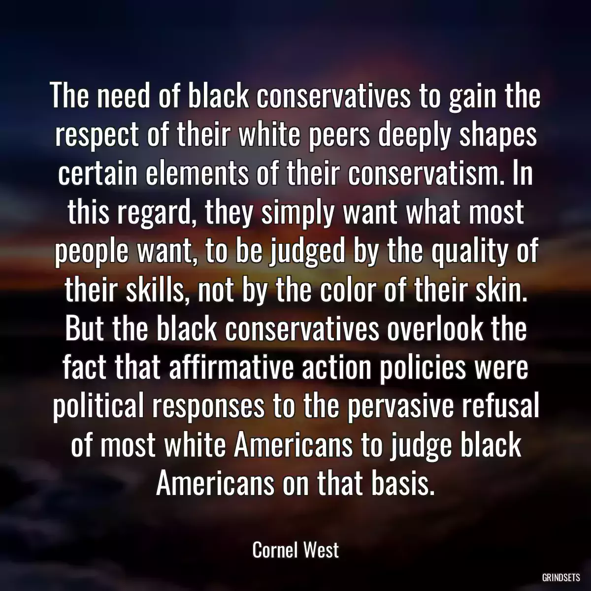 The need of black conservatives to gain the respect of their white peers deeply shapes certain elements of their conservatism. In this regard, they simply want what most people want, to be judged by the quality of their skills, not by the color of their skin. But the black conservatives overlook the fact that affirmative action policies were political responses to the pervasive refusal of most white Americans to judge black Americans on that basis.