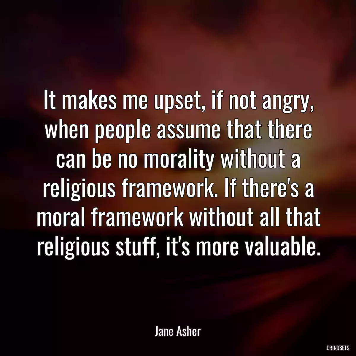 It makes me upset, if not angry, when people assume that there can be no morality without a religious framework. If there\'s a moral framework without all that religious stuff, it\'s more valuable.