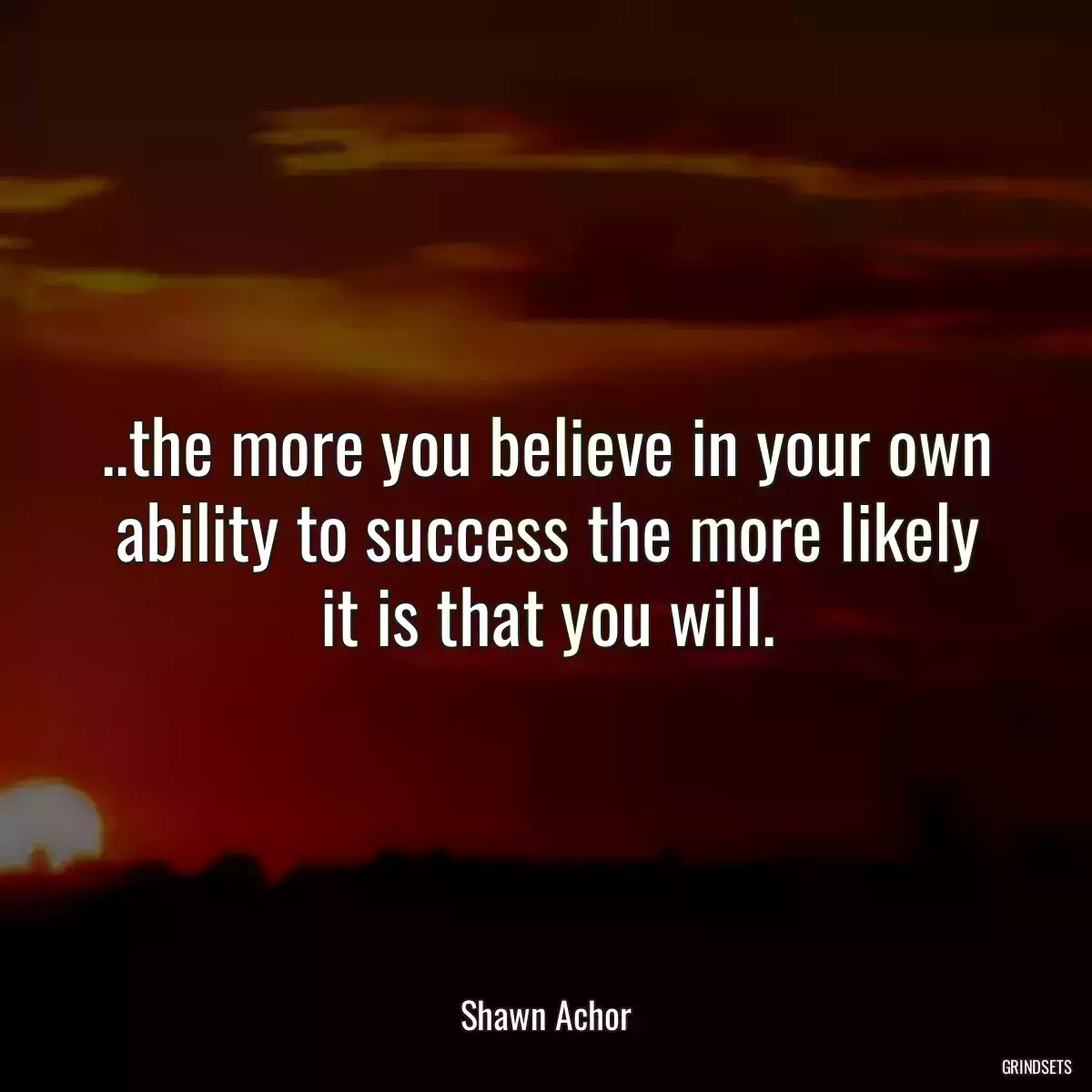 ..the more you believe in your own ability to success the more likely it is that you will.