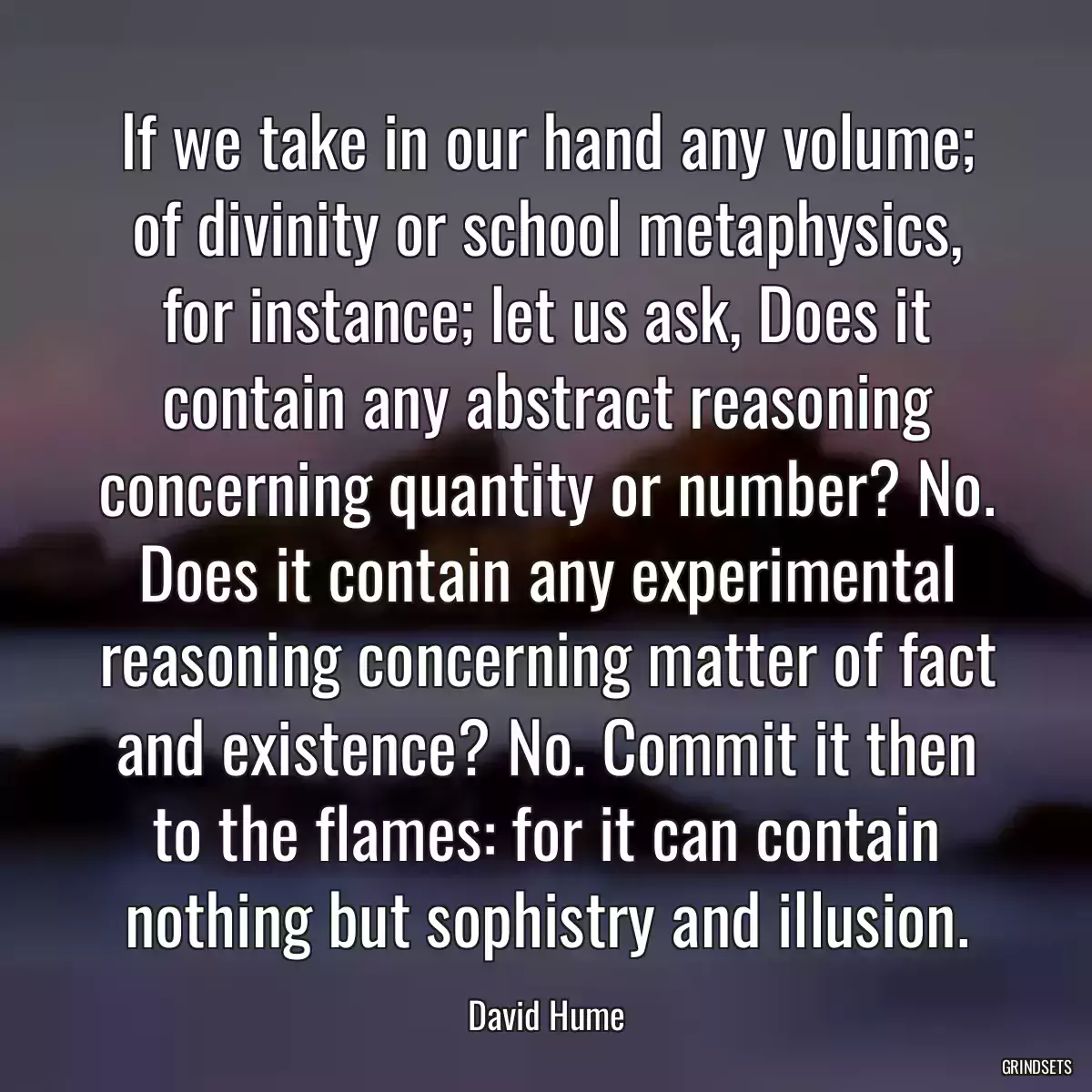 If we take in our hand any volume; of divinity or school metaphysics, for instance; let us ask, Does it contain any abstract reasoning concerning quantity or number? No. Does it contain any experimental reasoning concerning matter of fact and existence? No. Commit it then to the flames: for it can contain nothing but sophistry and illusion.