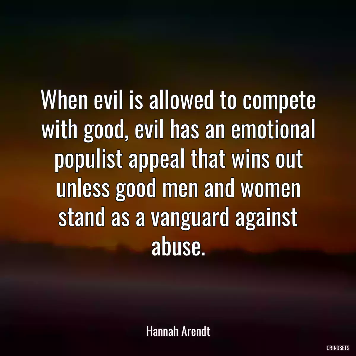 When evil is allowed to compete with good, evil has an emotional populist appeal that wins out unless good men and women stand as a vanguard against abuse.