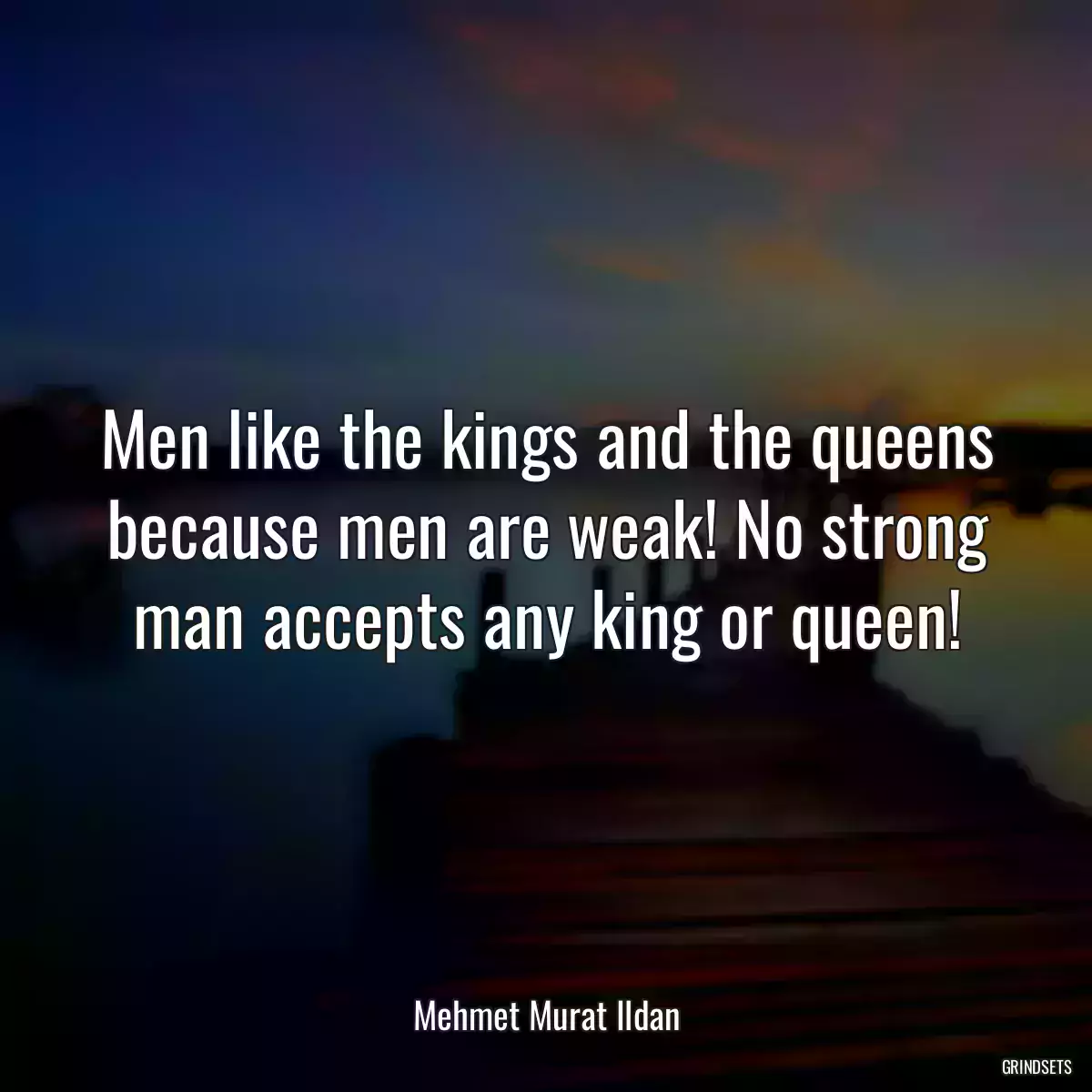 Men like the kings and the queens because men are weak! No strong man accepts any king or queen!