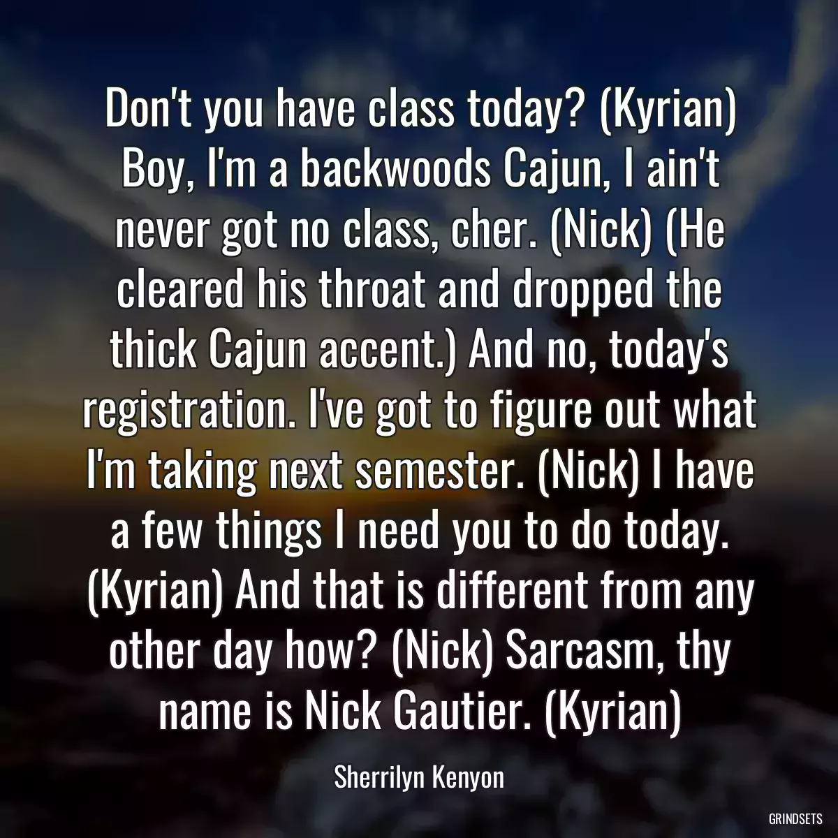 Don\'t you have class today? (Kyrian) Boy, I\'m a backwoods Cajun, I ain\'t never got no class, cher. (Nick) (He cleared his throat and dropped the thick Cajun accent.) And no, today\'s registration. I\'ve got to figure out what I\'m taking next semester. (Nick) I have a few things I need you to do today. (Kyrian) And that is different from any other day how? (Nick) Sarcasm, thy name is Nick Gautier. (Kyrian)