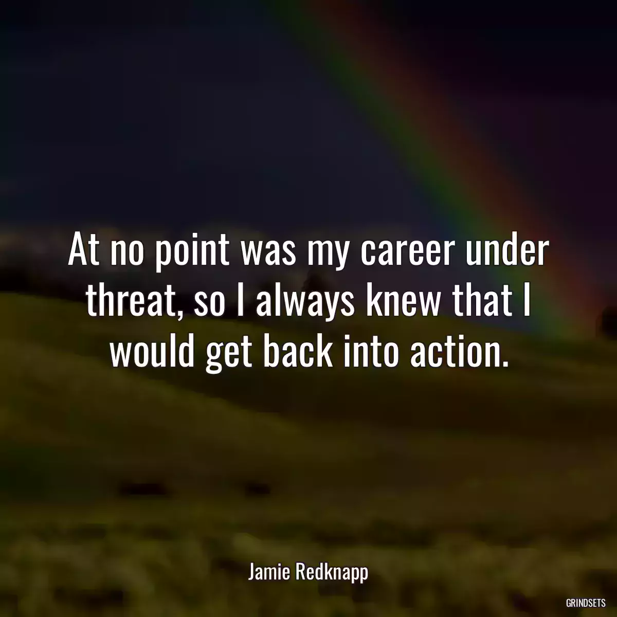 At no point was my career under threat, so I always knew that I would get back into action.