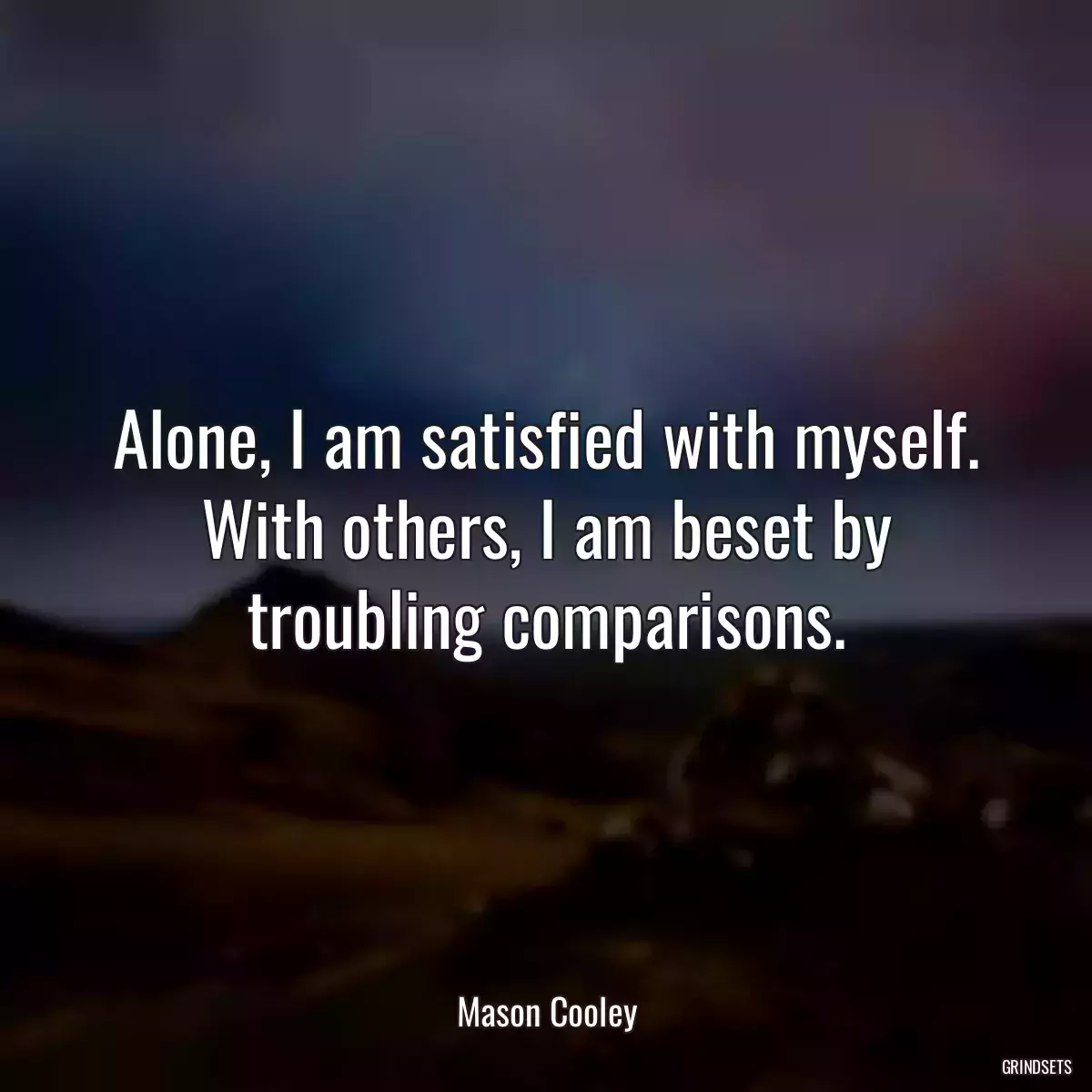 Alone, I am satisfied with myself. With others, I am beset by troubling comparisons.