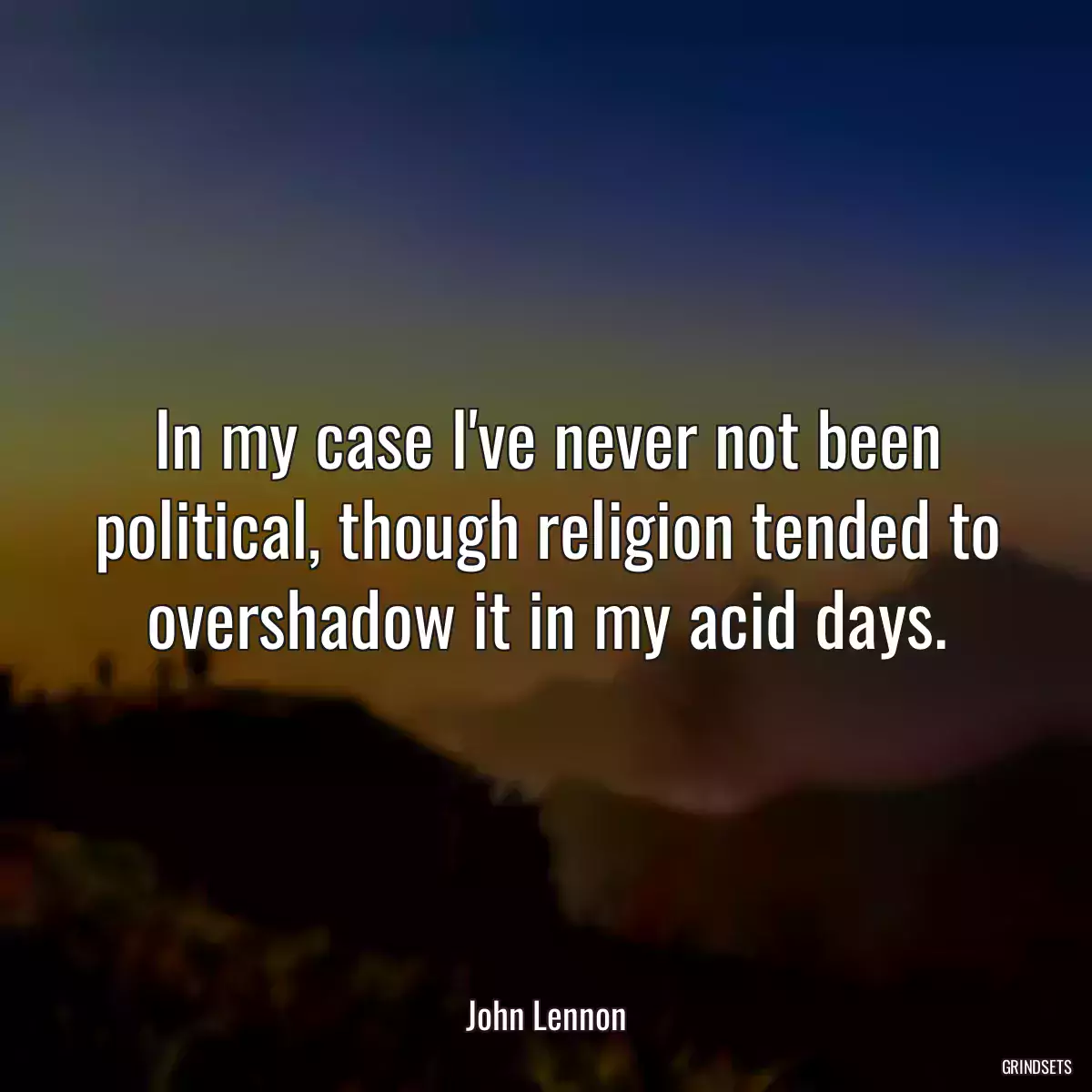 In my case I\'ve never not been political, though religion tended to overshadow it in my acid days.