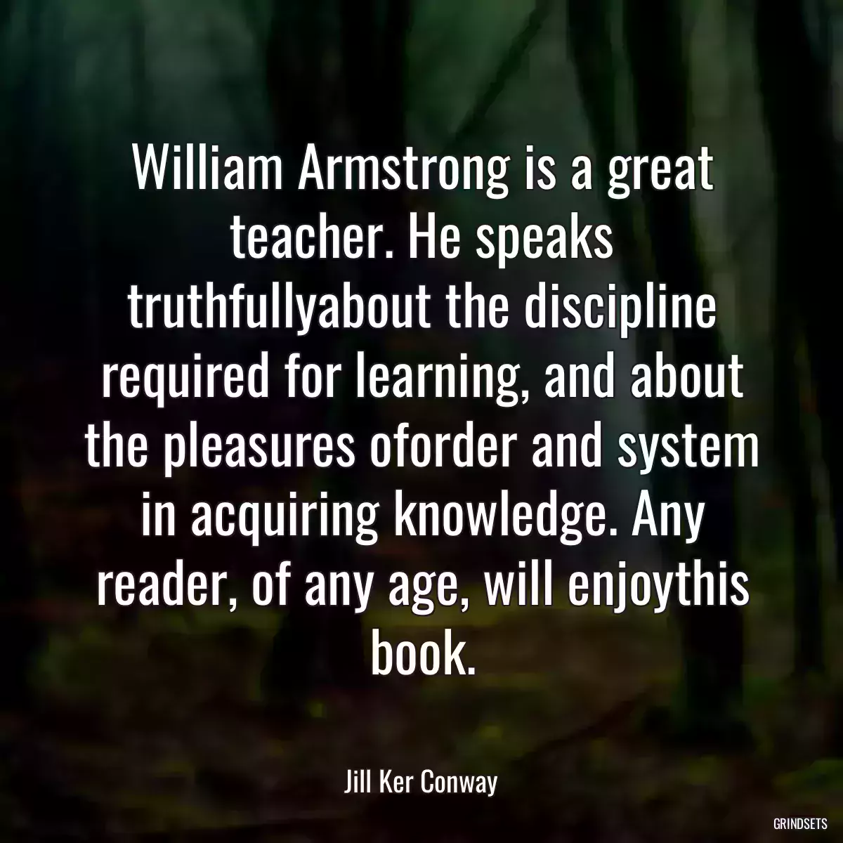 William Armstrong is a great teacher. He speaks truthfullyabout the discipline required for learning, and about the pleasures oforder and system in acquiring knowledge. Any reader, of any age, will enjoythis book.