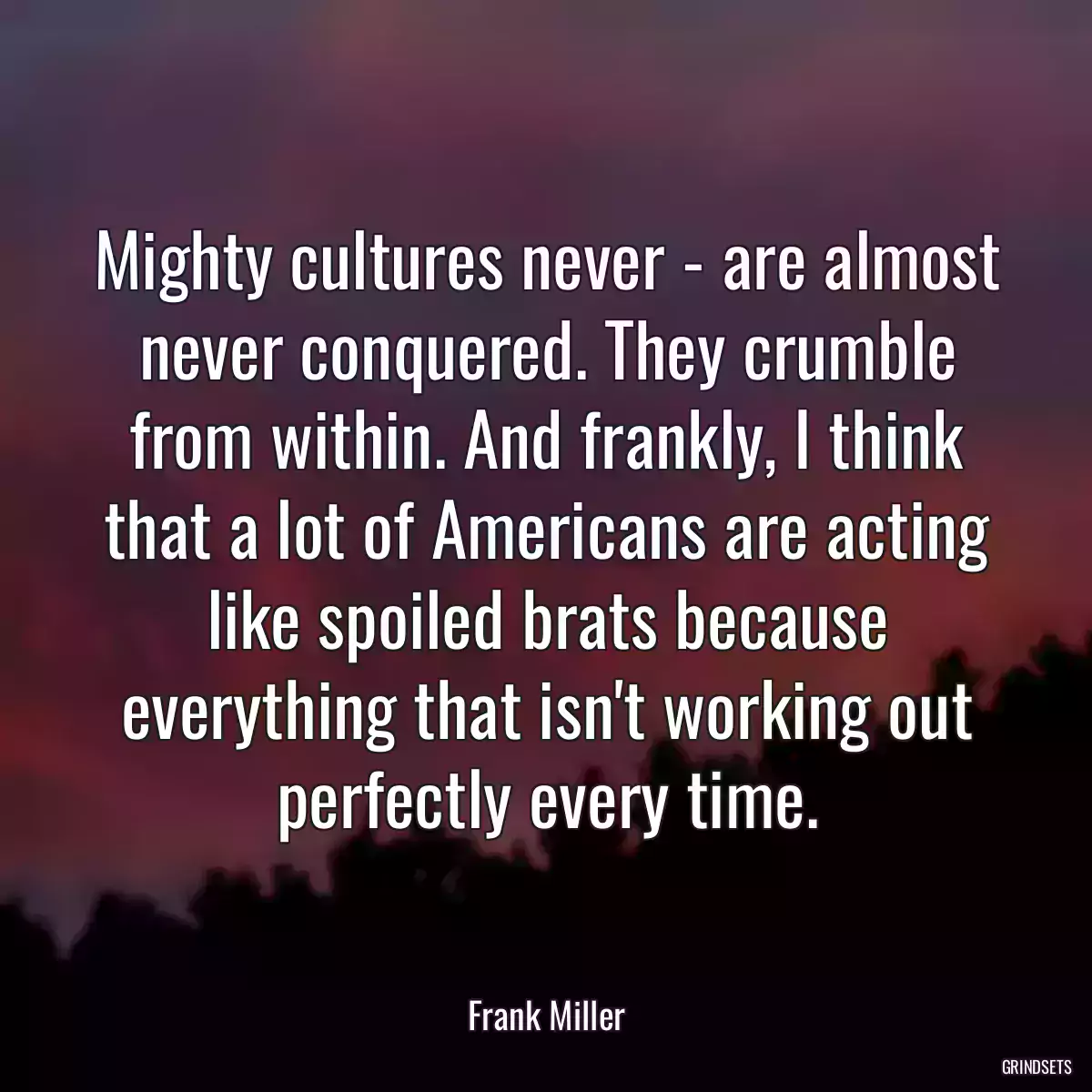 Mighty cultures never - are almost never conquered. They crumble from within. And frankly, I think that a lot of Americans are acting like spoiled brats because everything that isn\'t working out perfectly every time.