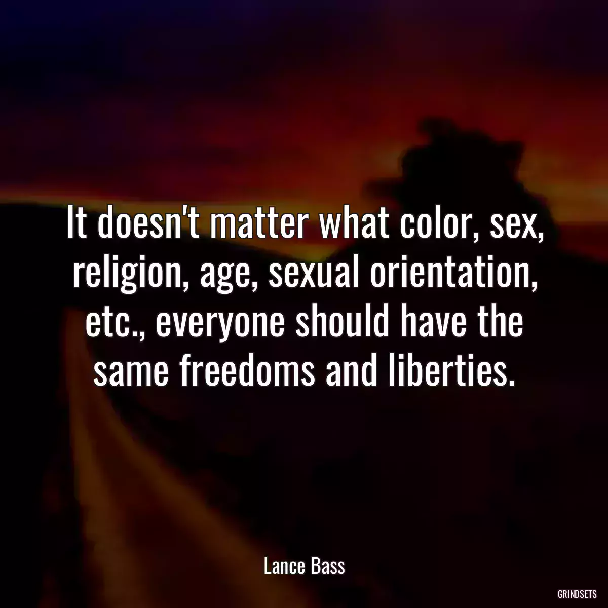 It doesn\'t matter what color, sex, religion, age, sexual orientation, etc., everyone should have the same freedoms and liberties.