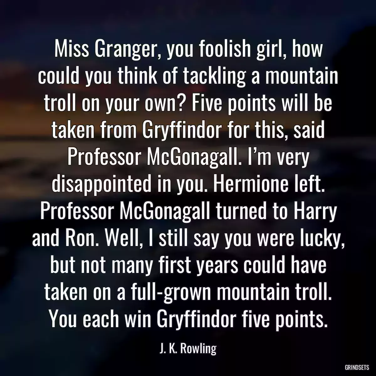 Miss Granger, you foolish girl, how could you think of tackling a mountain troll on your own? Five points will be taken from Gryffindor for this, said Professor McGonagall. I’m very disappointed in you. Hermione left. Professor McGonagall turned to Harry and Ron. Well, I still say you were lucky, but not many first years could have taken on a full-grown mountain troll. You each win Gryffindor five points.