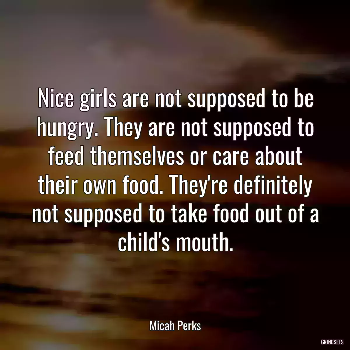 Nice girls are not supposed to be hungry. They are not supposed to feed themselves or care about their own food. They\'re definitely not supposed to take food out of a child\'s mouth.