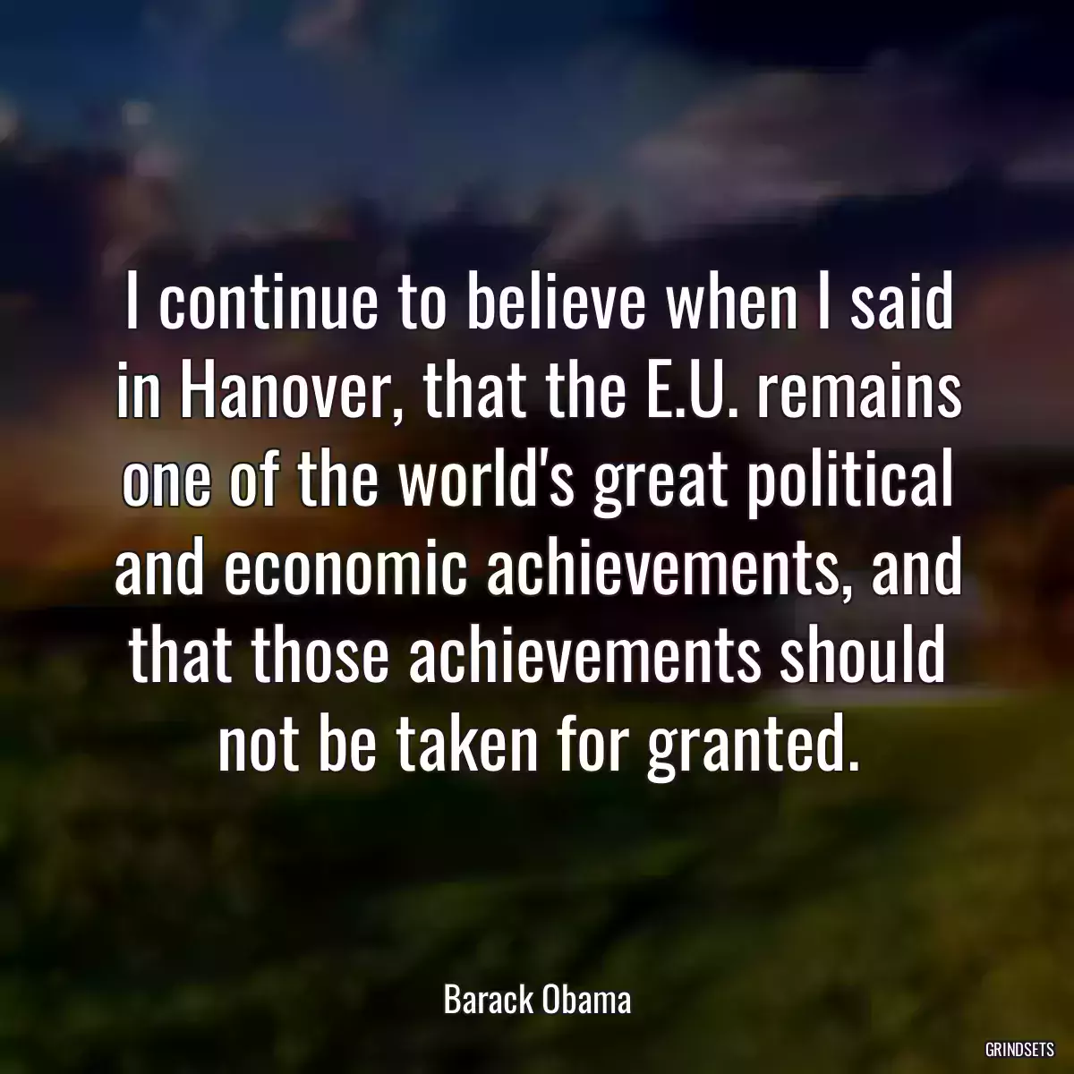 I continue to believe when I said in Hanover, that the E.U. remains one of the world\'s great political and economic achievements, and that those achievements should not be taken for granted.