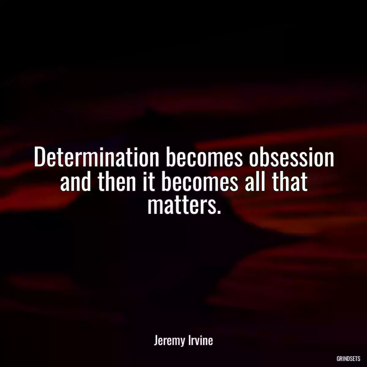 Determination becomes obsession and then it becomes all that matters.