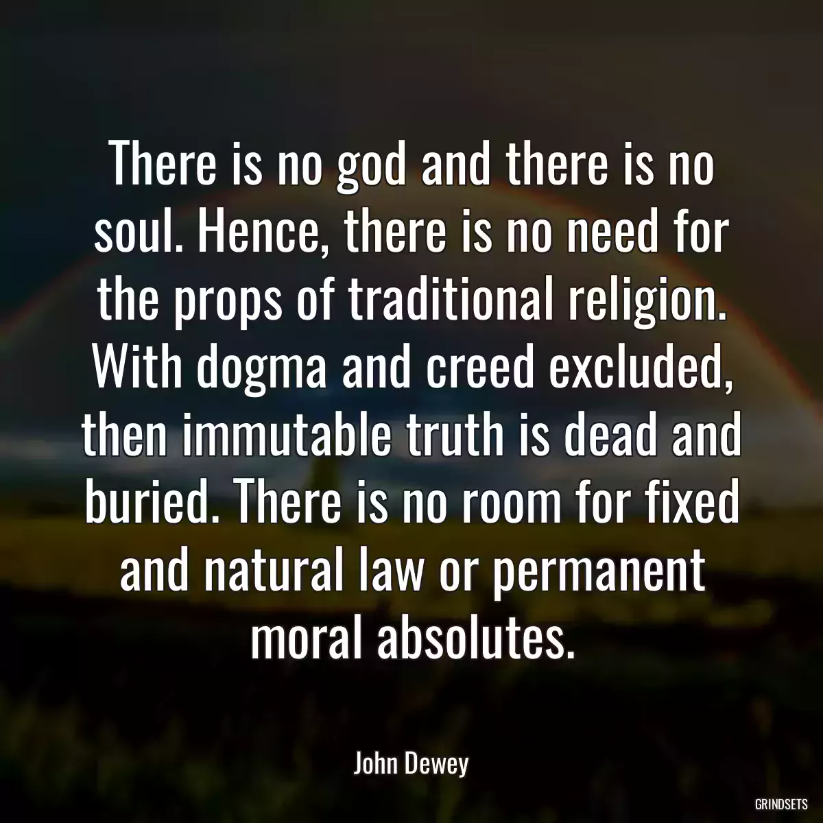 There is no god and there is no soul. Hence, there is no need for the props of traditional religion. With dogma and creed excluded, then immutable truth is dead and buried. There is no room for fixed and natural law or permanent moral absolutes.