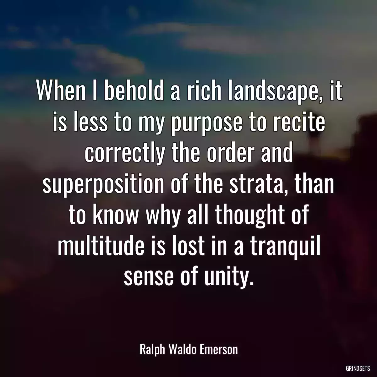 When I behold a rich landscape, it is less to my purpose to recite correctly the order and superposition of the strata, than to know why all thought of multitude is lost in a tranquil sense of unity.