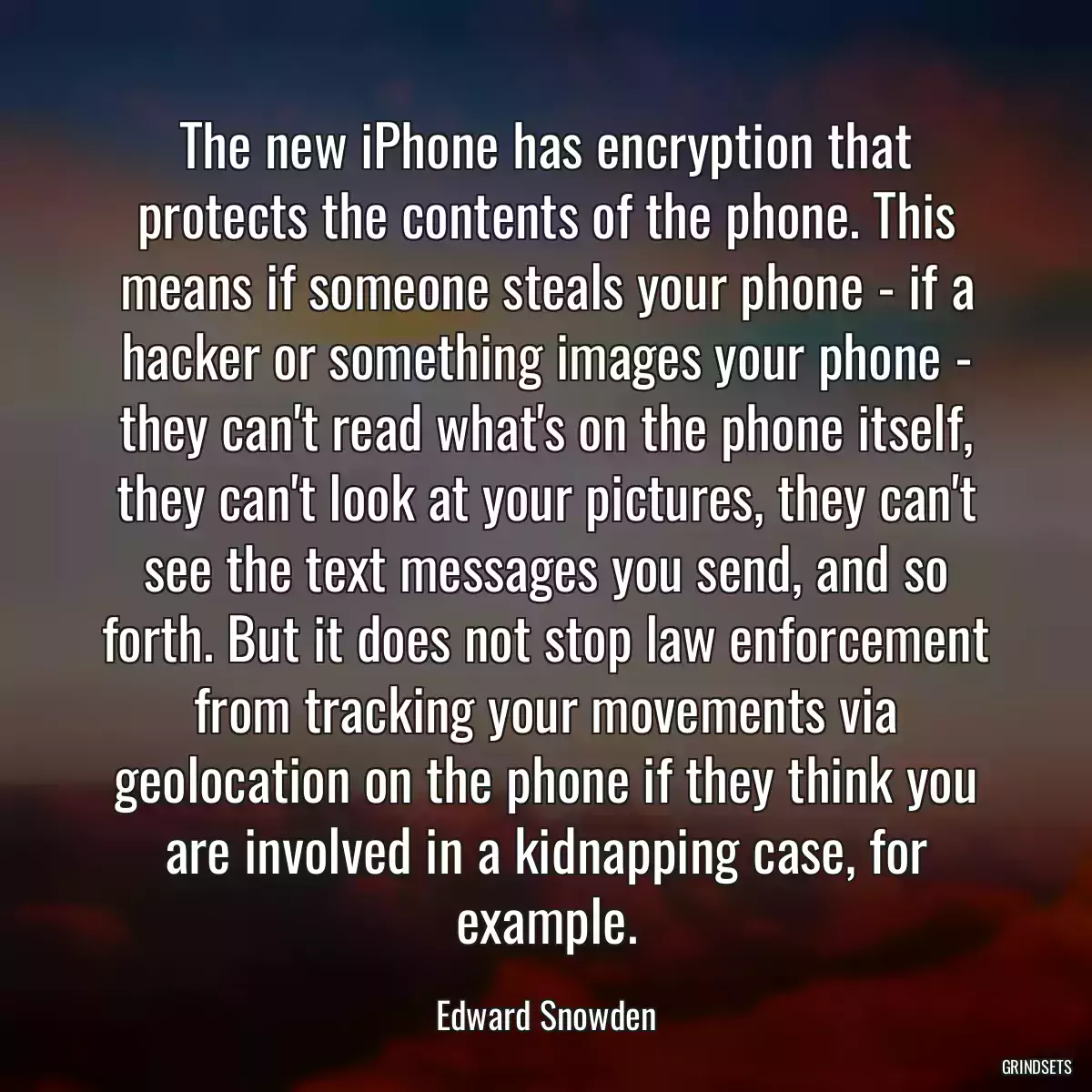 The new iPhone has encryption that protects the contents of the phone. This means if someone steals your phone - if a hacker or something images your phone - they can\'t read what\'s on the phone itself, they can\'t look at your pictures, they can\'t see the text messages you send, and so forth. But it does not stop law enforcement from tracking your movements via geolocation on the phone if they think you are involved in a kidnapping case, for example.