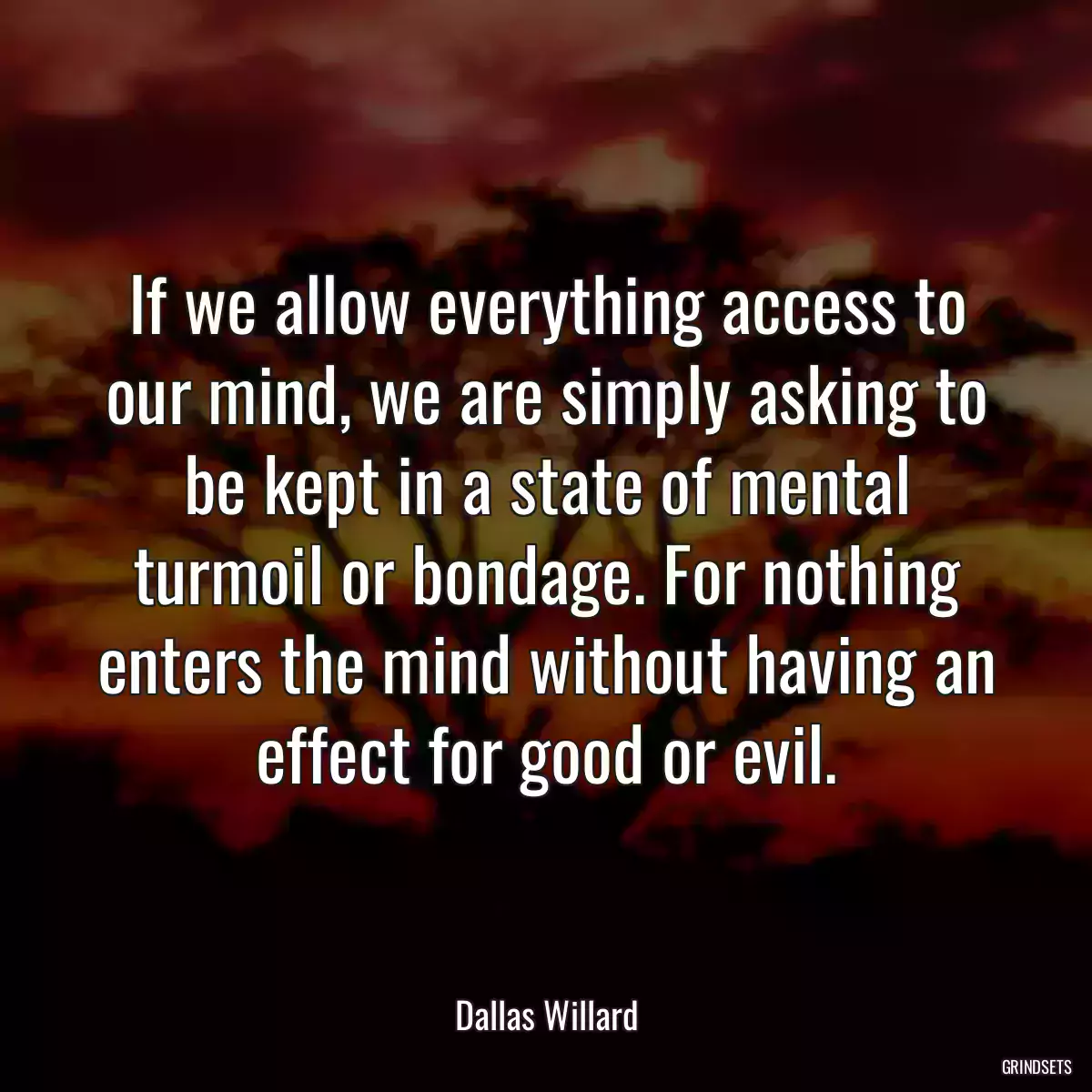 If we allow everything access to our mind, we are simply asking to be kept in a state of mental turmoil or bondage. For nothing enters the mind without having an effect for good or evil.