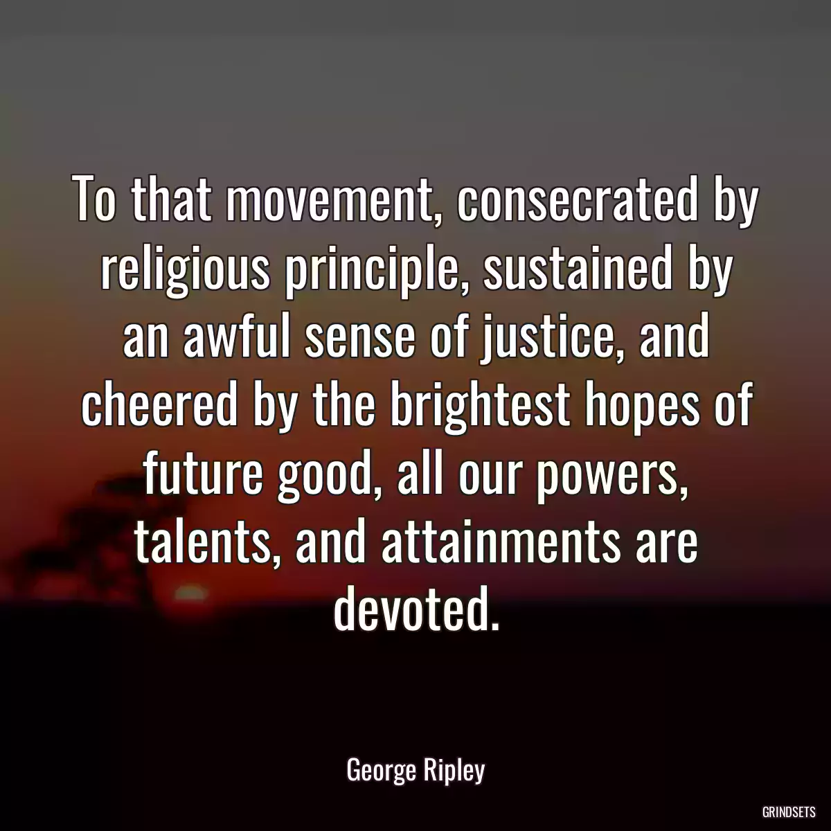 To that movement, consecrated by religious principle, sustained by an awful sense of justice, and cheered by the brightest hopes of future good, all our powers, talents, and attainments are devoted.