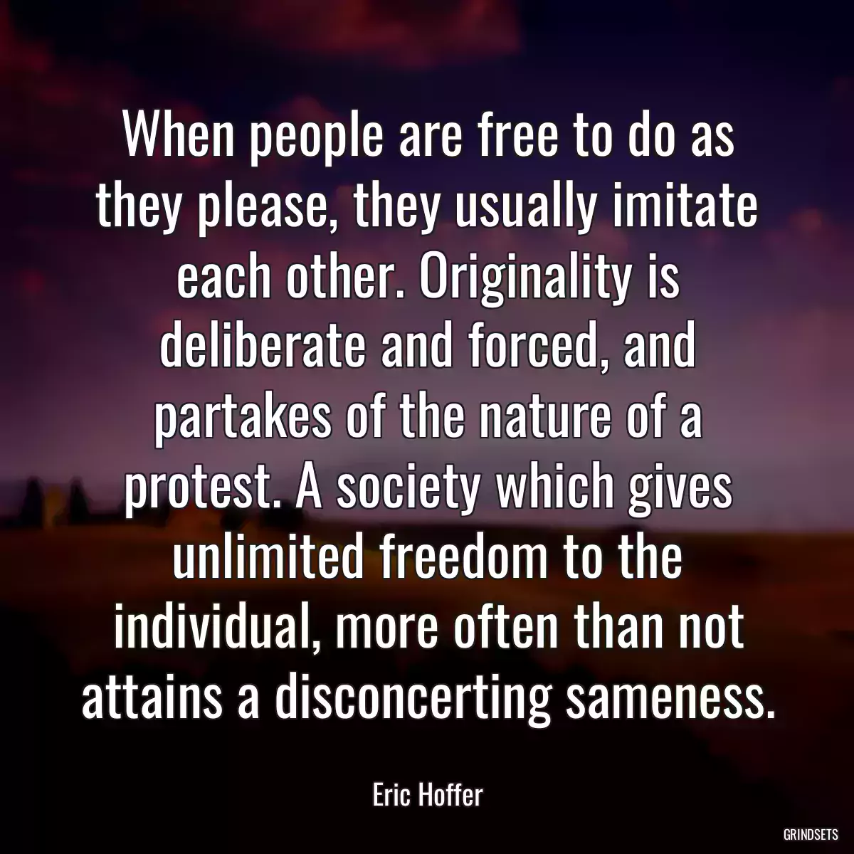 When people are free to do as they please, they usually imitate each other. Originality is deliberate and forced, and partakes of the nature of a protest. A society which gives unlimited freedom to the individual, more often than not attains a disconcerting sameness.