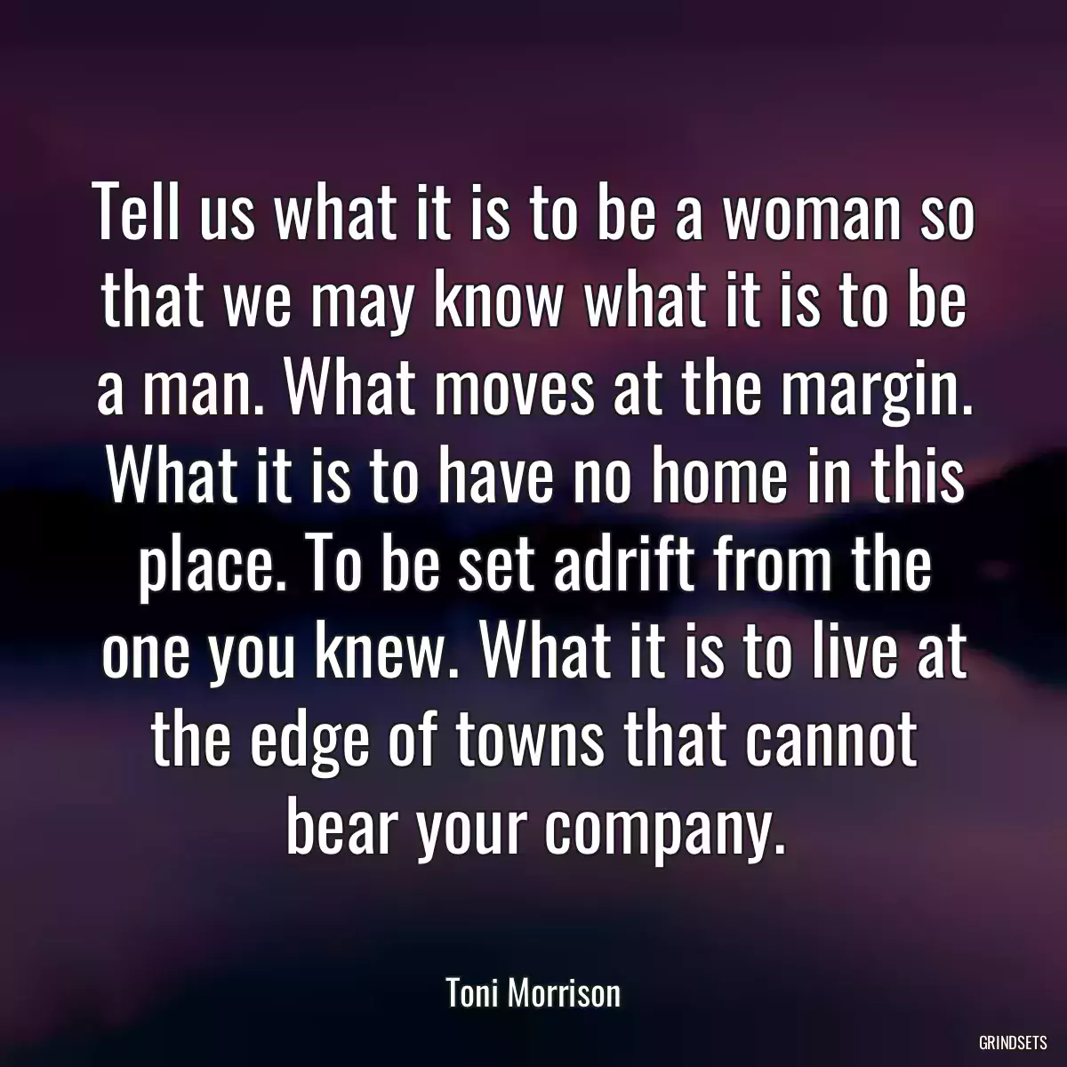 Tell us what it is to be a woman so that we may know what it is to be a man. What moves at the margin. What it is to have no home in this place. To be set adrift from the one you knew. What it is to live at the edge of towns that cannot bear your company.