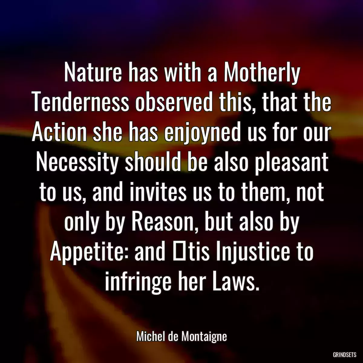 Nature has with a Motherly Tenderness observed this, that the Action she has enjoyned us for our Necessity should be also pleasant to us, and invites us to them, not only by Reason, but also by Appetite: and tis Injustice to infringe her Laws.