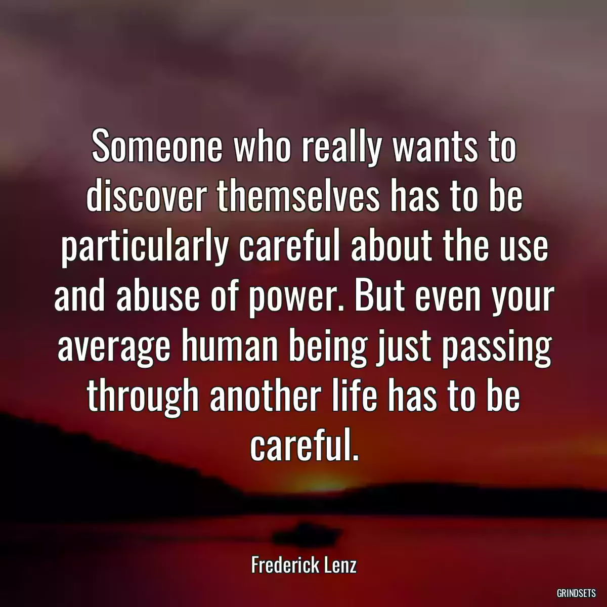 Someone who really wants to discover themselves has to be particularly careful about the use and abuse of power. But even your average human being just passing through another life has to be careful.