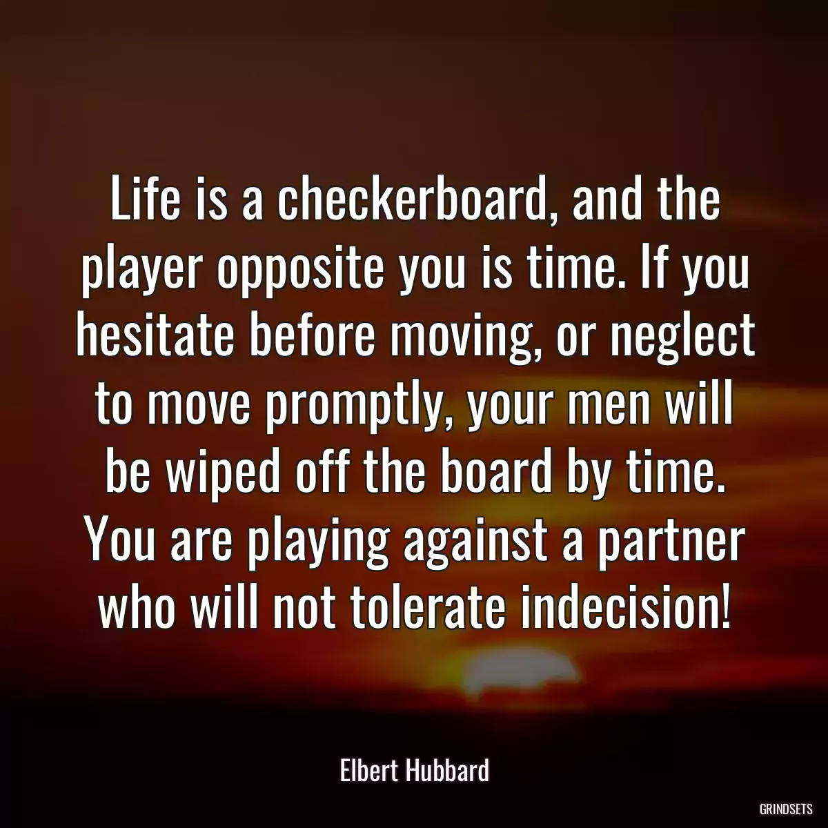 Life is a checkerboard, and the player opposite you is time. If you hesitate before moving, or neglect to move promptly, your men will be wiped off the board by time. You are playing against a partner who will not tolerate indecision!