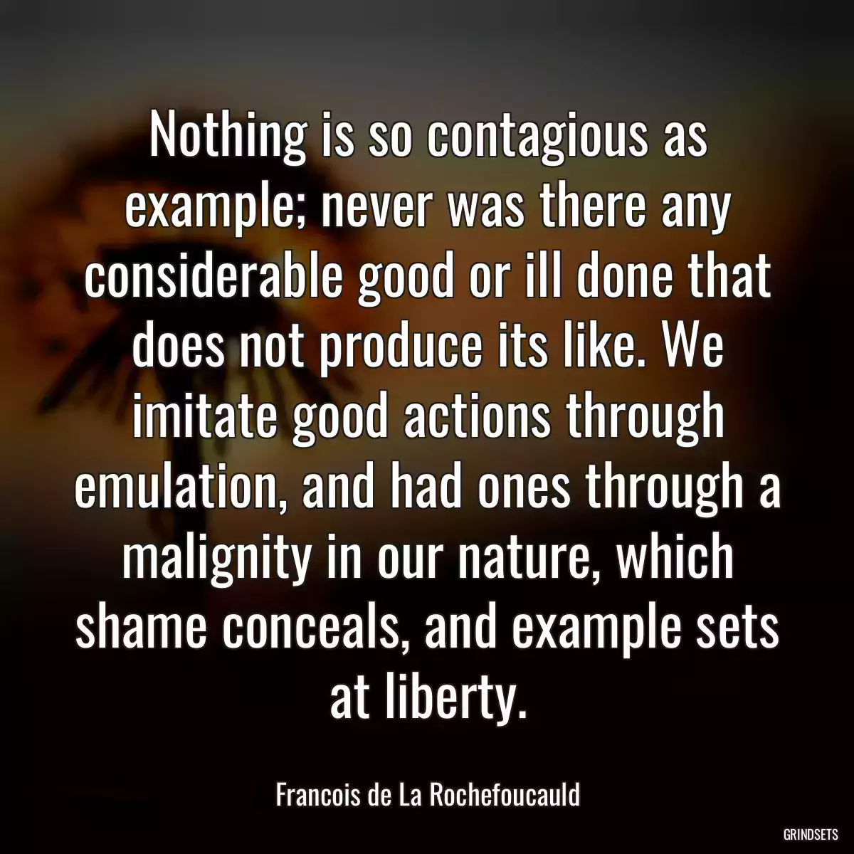 Nothing is so contagious as example; never was there any considerable good or ill done that does not produce its like. We imitate good actions through emulation, and had ones through a malignity in our nature, which shame conceals, and example sets at liberty.