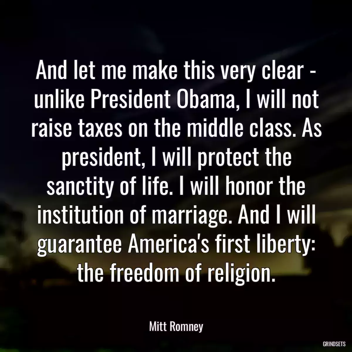 And let me make this very clear - unlike President Obama, I will not raise taxes on the middle class. As president, I will protect the sanctity of life. I will honor the institution of marriage. And I will guarantee America\'s first liberty: the freedom of religion.