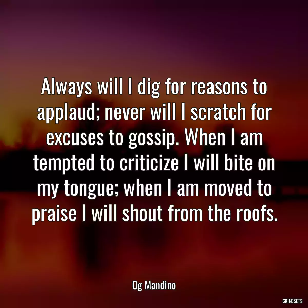 Always will I dig for reasons to applaud; never will I scratch for excuses to gossip. When I am tempted to criticize I will bite on my tongue; when I am moved to praise I will shout from the roofs.