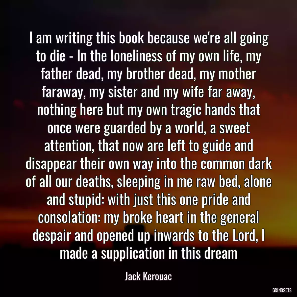 I am writing this book because we\'re all going to die - In the loneliness of my own life, my father dead, my brother dead, my mother faraway, my sister and my wife far away, nothing here but my own tragic hands that once were guarded by a world, a sweet attention, that now are left to guide and disappear their own way into the common dark of all our deaths, sleeping in me raw bed, alone and stupid: with just this one pride and consolation: my broke heart in the general despair and opened up inwards to the Lord, I made a supplication in this dream