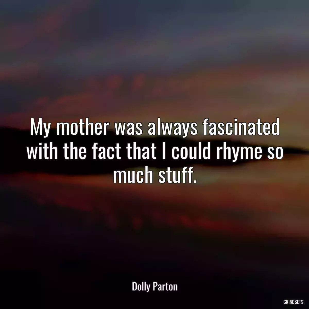 My mother was always fascinated with the fact that I could rhyme so much stuff.