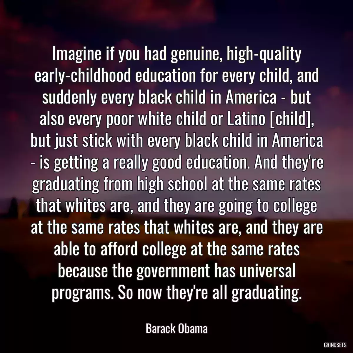 Imagine if you had genuine, high-quality early-childhood education for every child, and suddenly every black child in America - but also every poor white child or Latino [child], but just stick with every black child in America - is getting a really good education. And they\'re graduating from high school at the same rates that whites are, and they are going to college at the same rates that whites are, and they are able to afford college at the same rates because the government has universal programs. So now they\'re all graduating.