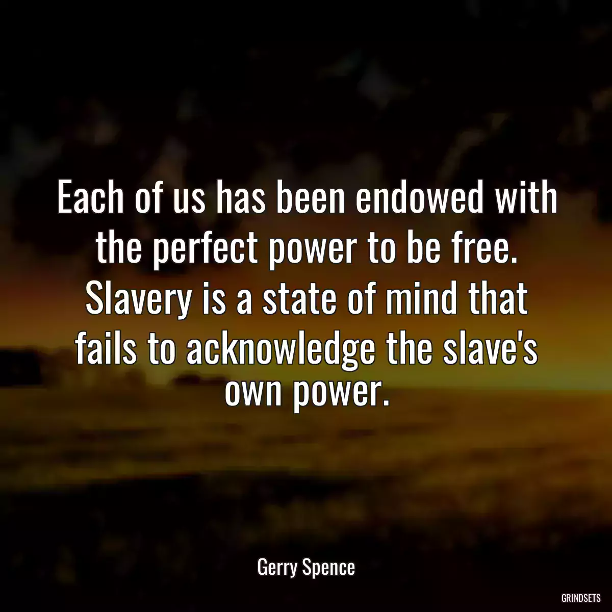 Each of us has been endowed with the perfect power to be free. Slavery is a state of mind that fails to acknowledge the slave\'s own power.