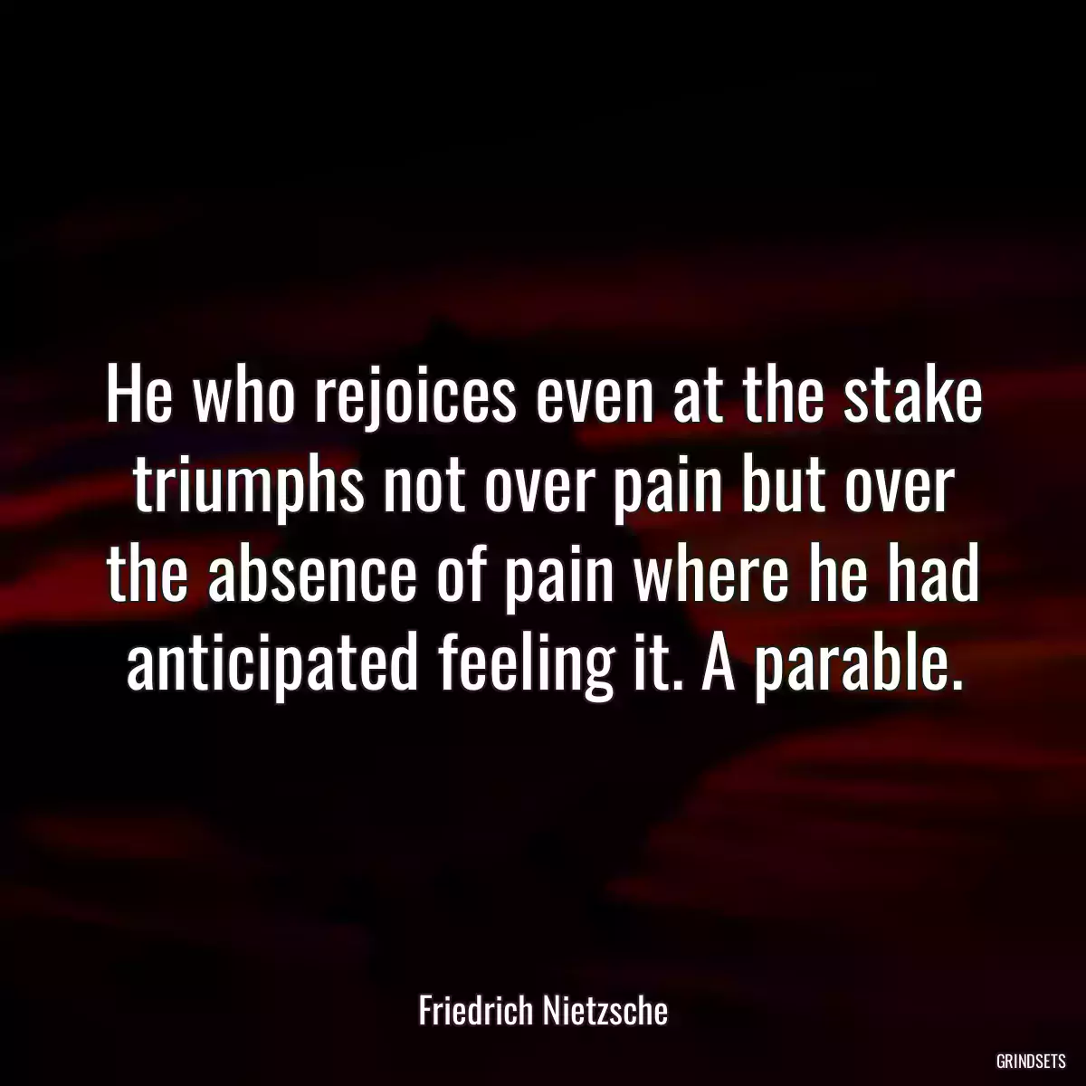 He who rejoices even at the stake triumphs not over pain but over the absence of pain where he had anticipated feeling it. A parable.