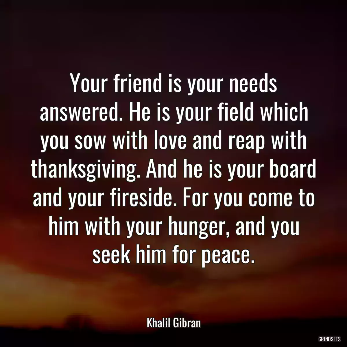 Your friend is your needs answered. He is your field which you sow with love and reap with thanksgiving. And he is your board and your fireside. For you come to him with your hunger, and you seek him for peace.