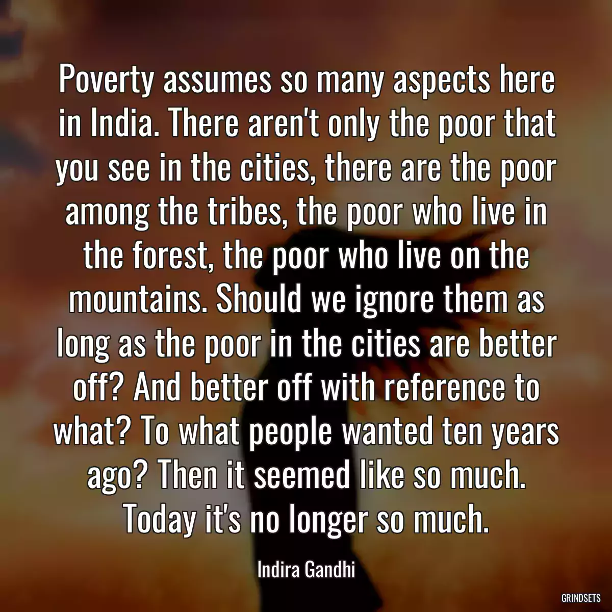 Poverty assumes so many aspects here in India. There aren\'t only the poor that you see in the cities, there are the poor among the tribes, the poor who live in the forest, the poor who live on the mountains. Should we ignore them as long as the poor in the cities are better off? And better off with reference to what? To what people wanted ten years ago? Then it seemed like so much. Today it\'s no longer so much.