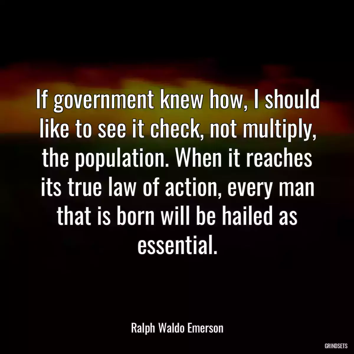 If government knew how, I should like to see it check, not multiply, the population. When it reaches its true law of action, every man that is born will be hailed as essential.