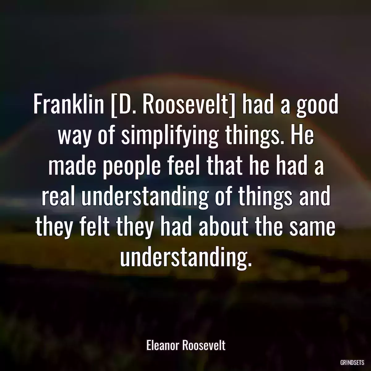 Franklin [D. Roosevelt] had a good way of simplifying things. He made people feel that he had a real understanding of things and they felt they had about the same understanding.