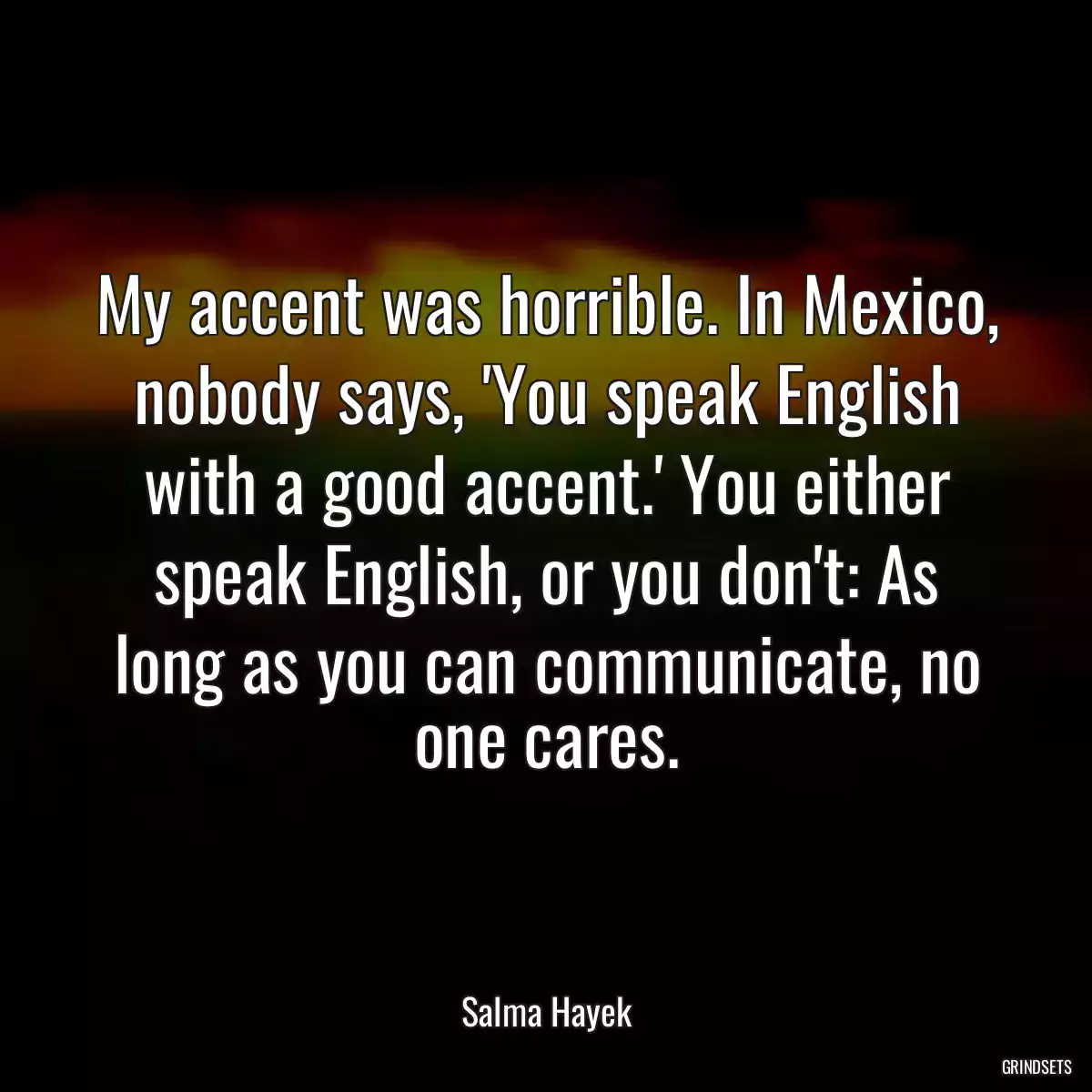 My accent was horrible. In Mexico, nobody says, \'You speak English with a good accent.\' You either speak English, or you don\'t: As long as you can communicate, no one cares.