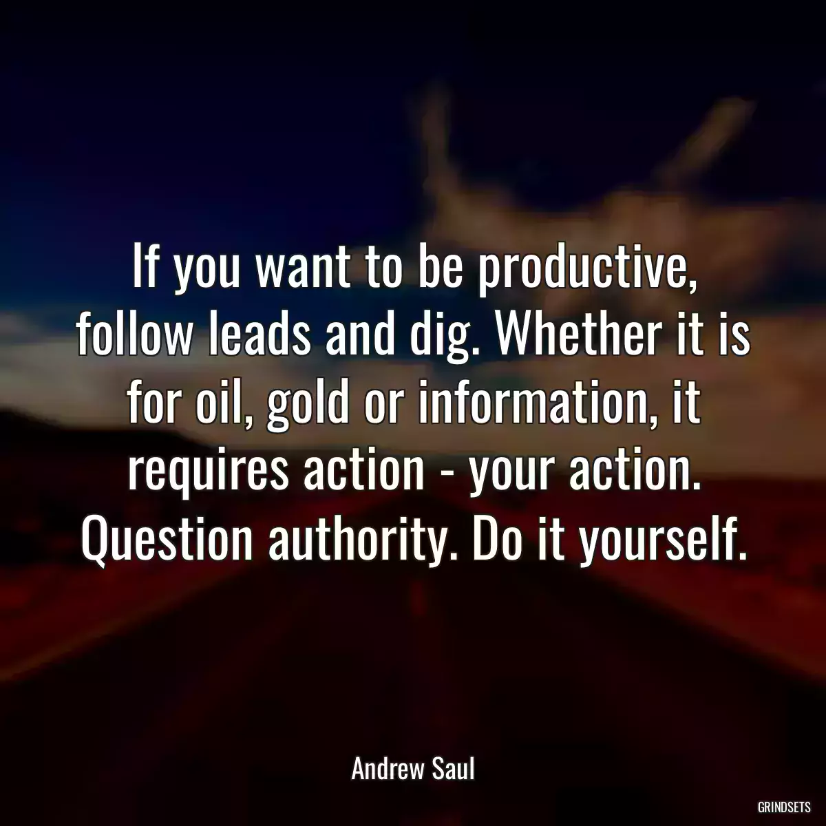 If you want to be productive, follow leads and dig. Whether it is for oil, gold or information, it requires action - your action. Question authority. Do it yourself.