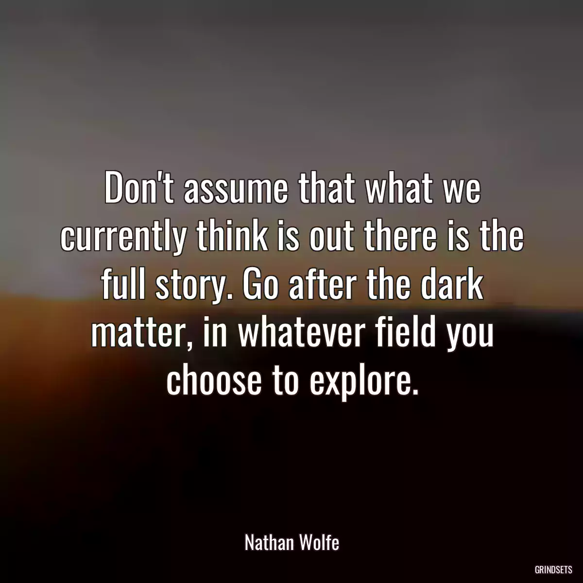 Don\'t assume that what we currently think is out there is the full story. Go after the dark matter, in whatever field you choose to explore.