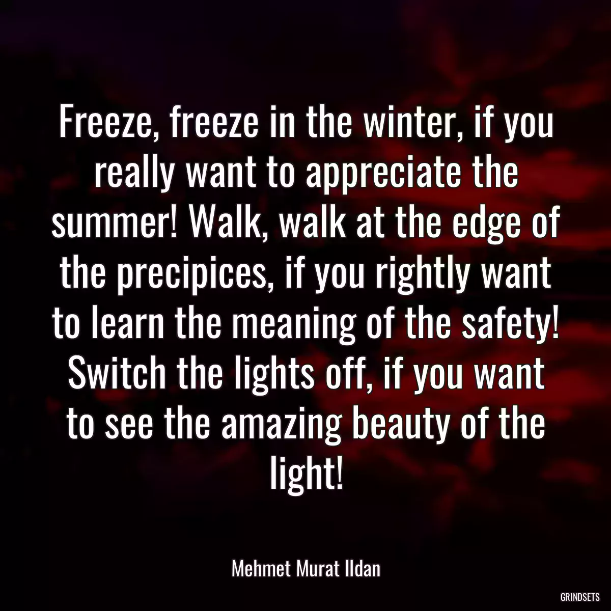 Freeze, freeze in the winter, if you really want to appreciate the summer! Walk, walk at the edge of the precipices, if you rightly want to learn the meaning of the safety! Switch the lights off, if you want to see the amazing beauty of the light!