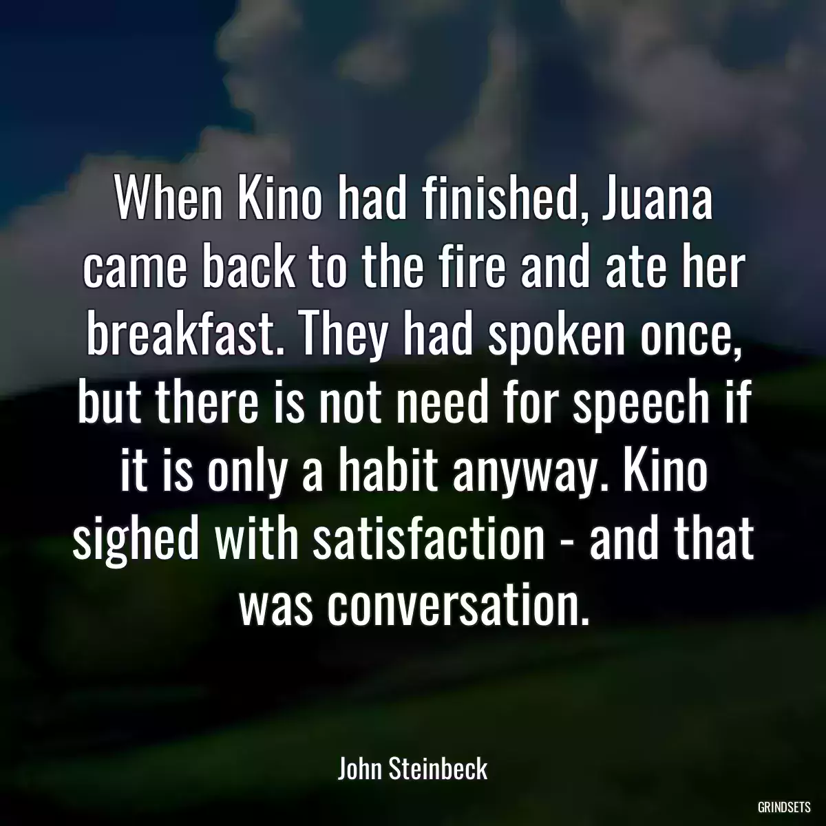 When Kino had finished, Juana came back to the fire and ate her breakfast. They had spoken once, but there is not need for speech if it is only a habit anyway. Kino sighed with satisfaction - and that was conversation.