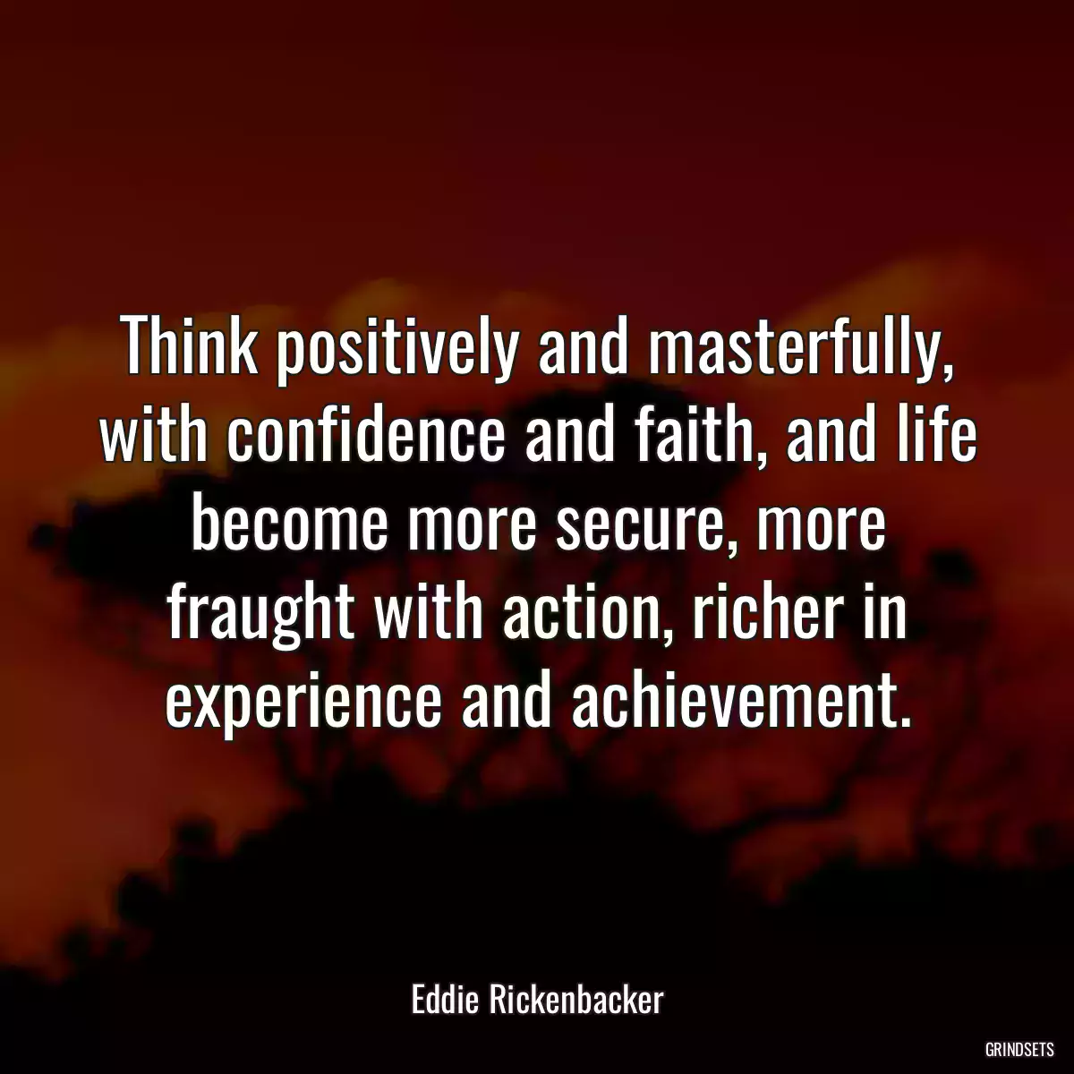 Think positively and masterfully, with confidence and faith, and life become more secure, more fraught with action, richer in experience and achievement.