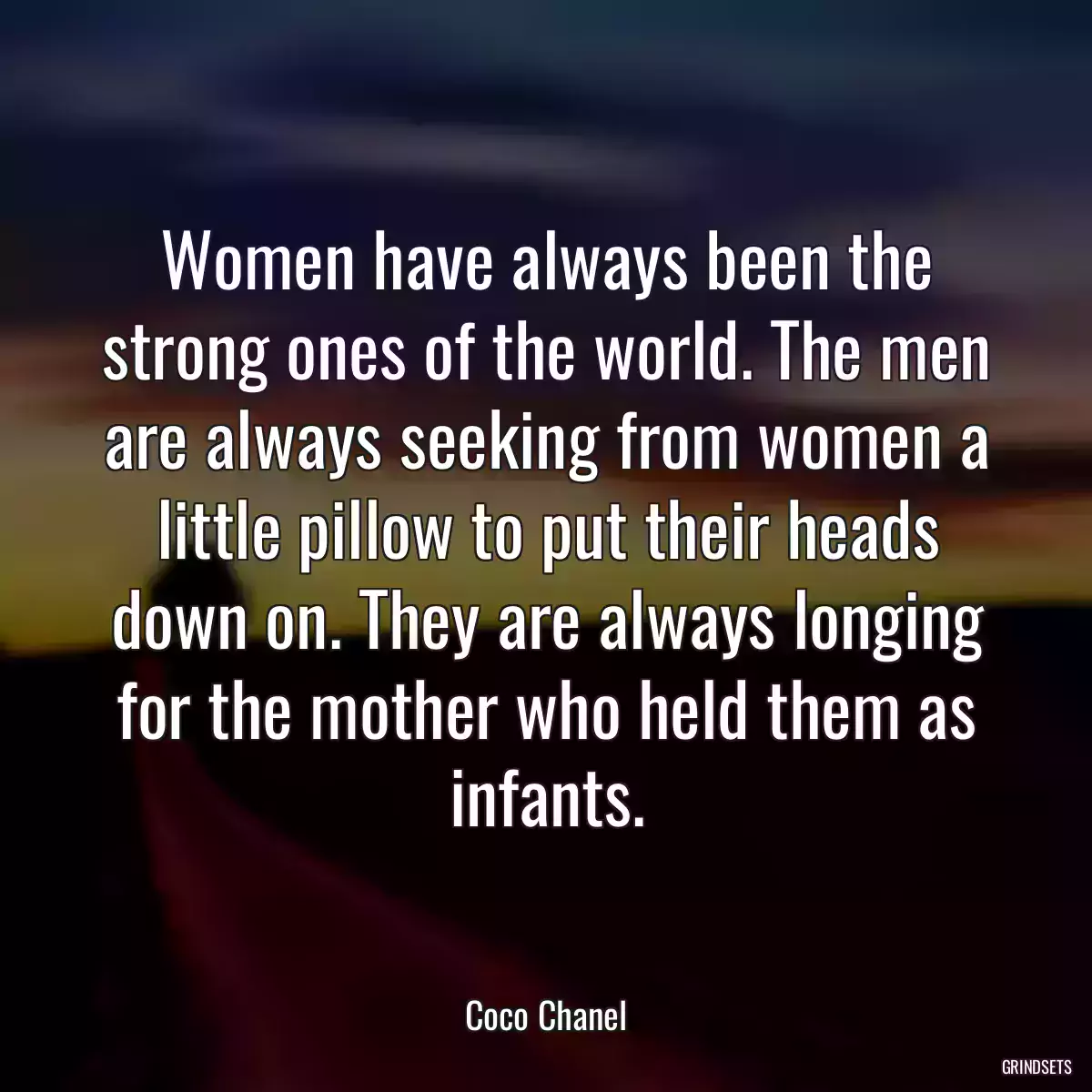 Women have always been the strong ones of the world. The men are always seeking from women a little pillow to put their heads down on. They are always longing for the mother who held them as infants.