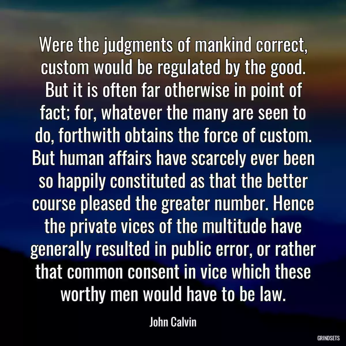 Were the judgments of mankind correct, custom would be regulated by the good. But it is often far otherwise in point of fact; for, whatever the many are seen to do, forthwith obtains the force of custom. But human affairs have scarcely ever been so happily constituted as that the better course pleased the greater number. Hence the private vices of the multitude have generally resulted in public error, or rather that common consent in vice which these worthy men would have to be law.