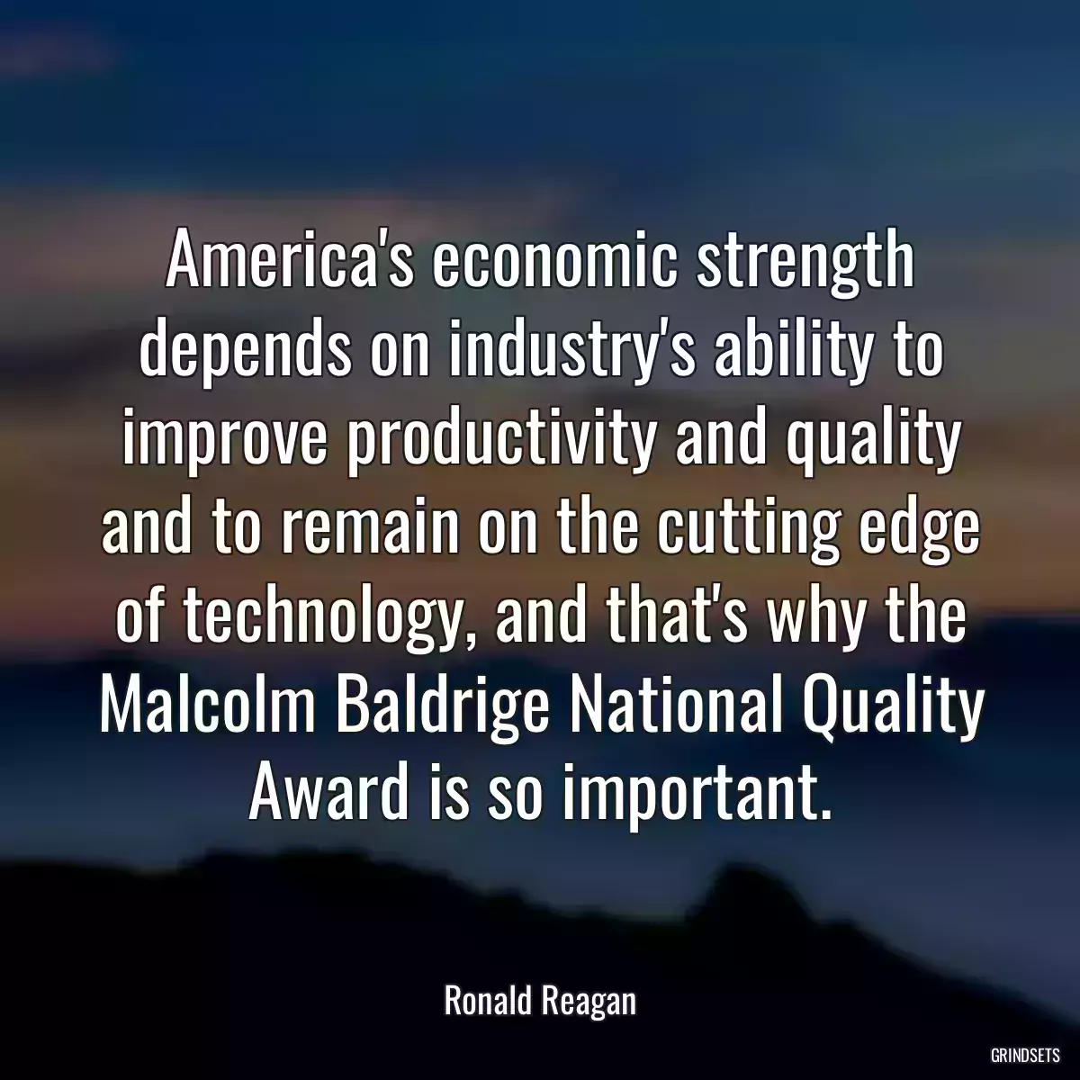 America\'s economic strength depends on industry\'s ability to improve productivity and quality and to remain on the cutting edge of technology, and that\'s why the Malcolm Baldrige National Quality Award is so important.