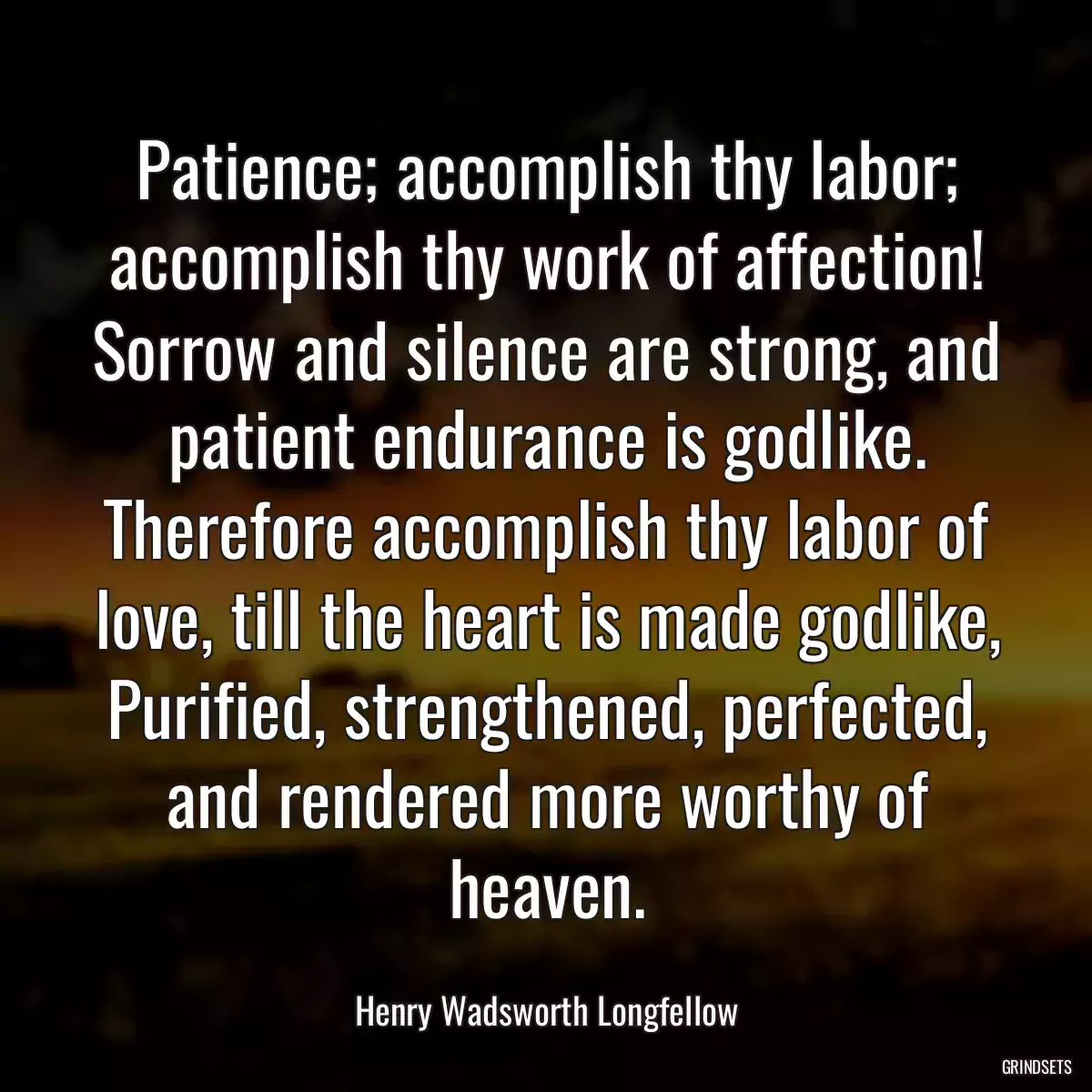 Patience; accomplish thy labor; accomplish thy work of affection!
Sorrow and silence are strong, and patient endurance is godlike.
Therefore accomplish thy labor of love, till the heart is made godlike,
Purified, strengthened, perfected, and rendered more worthy of heaven.